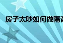 房子太吵如何做隔音（怎么给房间做隔音）