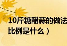 10斤糖醋蒜的做法比例（10斤糖醋蒜的做法比例是什么）