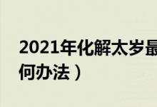 2021年化解太岁最简单的方法（化解太岁有何办法）