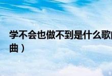 学不会也做不到是什么歌曲（歌词学不会也做不到是什么歌曲）