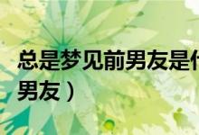 总是梦见前男友是什么意思（为什么会梦见前男友）