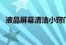 液晶屏幕清洁小窍门（液晶屏幕怎么清洁）
