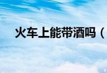 火车上能带酒吗（火车上可不可以带酒）