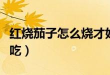 红烧茄子怎么烧才好吃（红烧茄子如何烧才好吃）