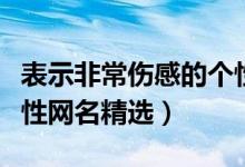 表示非常伤感的个性网名（表示非常伤感的个性网名精选）