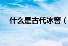 什么是古代冰窖（古代冰窖是什么样的）