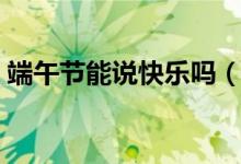 端午节能说快乐吗（关于端午节能说快乐吗）