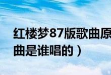 红楼梦87版歌曲原唱是谁(87版红楼梦主题曲是谁唱的)