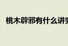 桃木辟邪有什么讲究吗（桃木辟邪的讲究）