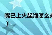嘴巴上火起泡怎么办（五大妙招教你轻松解决）