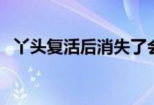 丫头复活后消失了会再复活吗（丫头复活）