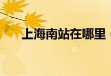 上海南站在哪里（上海南站位置介绍）