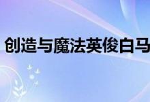 创造与魔法英俊白马饲料（英俊白马是什么）