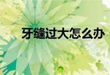 牙缝过大怎么办（了解一下这些方法）