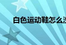 白色运动鞋怎么洗（洗的步骤是什么）