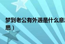 梦到老公有外遇是什么意思（梦到老公有外遇具体是什么意思）