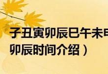 子丑寅卯辰巳午未申酉戌亥时间（有关子丑寅卯辰时间介绍）