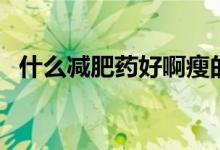 什么减肥药好啊瘦的快（什么减肥药好啊）