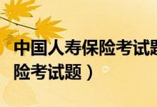 中国人寿保险考试题是统一的吗（中国人寿保险考试题）