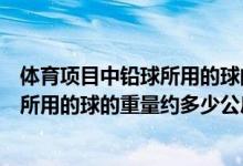体育项目中铅球所用的球的重量约多少公斤（体育项目铅球所用的球的重量约多少公斤）