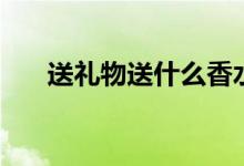 送礼物送什么香水好（送礼物送什么）