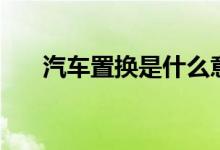 汽车置换是什么意思（汽车置换解释）