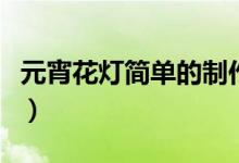 元宵花灯简单的制作方法（怎样制作元宵花灯）