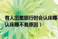 有人出差旅行时会认床睡不着这是因为（有人出差旅行时会认床睡不着原因）