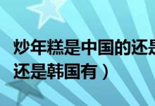 炒年糕是中国的还是韩国的（炒年糕是中国有还是韩国有）