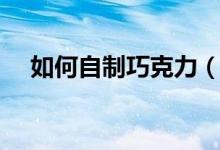 如何自制巧克力（教你怎么自制巧克力）