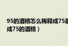 95的酒精怎么稀释成75最简单的方法（95的酒精怎么稀释成75的酒精）