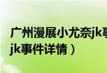 广州漫展小尤奈jk事件（关于广州漫展小尤奈jk事件详情）