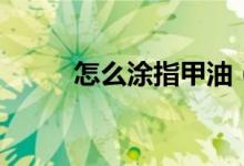 怎么涂指甲油（涂指甲油的方法）