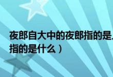 夜郎自大中的夜郎指的是人名还是地名（夜郎自大中的夜郎指的是什么）