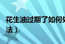 花生油过期了如何处理（花生油过期了处理方法）