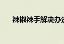 辣椒辣手解决办法（辣椒辣手怎么办）