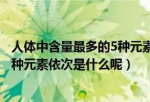 人体中含量最多的5种元素依次是什么（人体中含量最多的5种元素依次是什么呢）