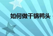如何做干锅鸭头（干锅鸭头正宗做法）