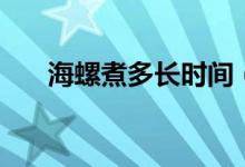 海螺煮多长时间（海螺煮的时长简述）