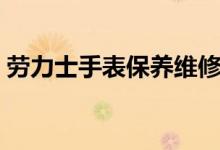 劳力士手表保养维修中心（劳力士手表保养）