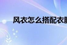 风衣怎么搭配衣服（风衣的搭配技巧）