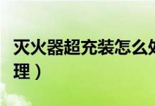 灭火器超充装怎么处理（灭火器超充装如何处理）