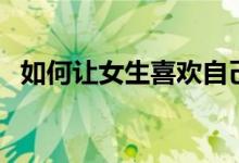 如何让女生喜欢自己（这些招数可以试试）