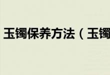 玉镯保养方法（玉镯的佩戴知识和保养方法）