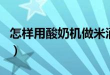 怎样用酸奶机做米酒（酸奶机做米酒方法介绍）
