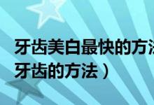 牙齿美白最快的方法（四个不用花钱就能美白牙齿的方法）