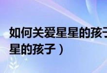 如何关爱星星的孩子（我们应该怎样去对待星星的孩子）