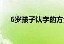 6岁孩子认字的方法（怎么教孩子认字）