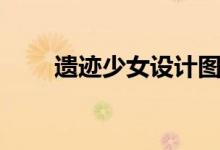 遗迹少女设计图（遗迹少女制作图）