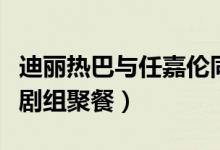 迪丽热巴与任嘉伦同框(迪丽热巴任嘉伦现身剧组聚餐)